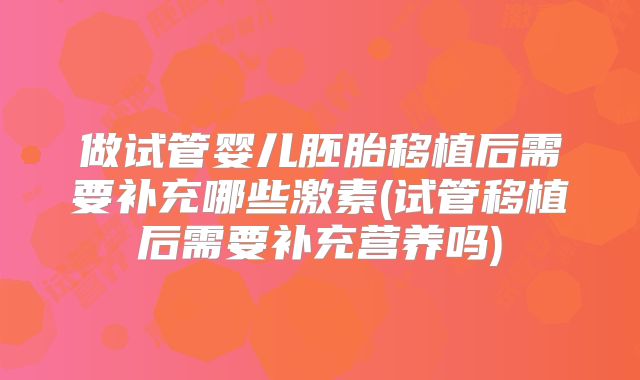 做试管婴儿胚胎移植后需要补充哪些激素(试管移植后需要补充营养吗)
