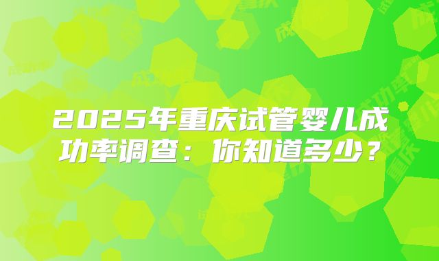 2025年重庆试管婴儿成功率调查:你知道多少?