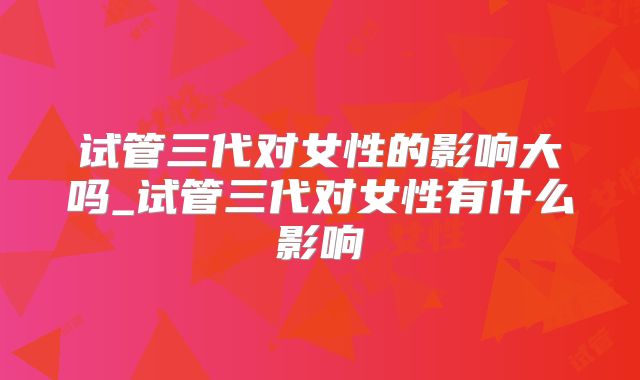 试管三代对女性的影响大吗_试管三代对女性有什么影响