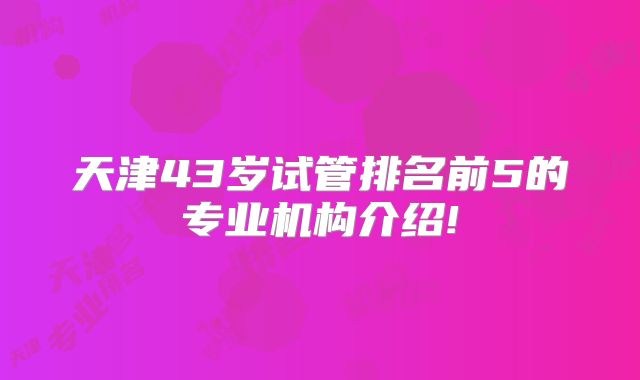 天津43岁试管排名前5的专业机构介绍!
