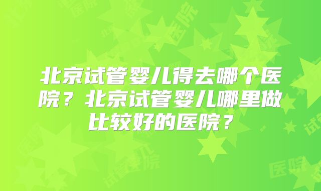 北京试管婴儿得去哪个医院？北京试管婴儿哪里做比较好的医院？