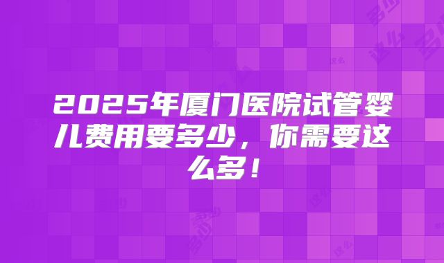 2025年厦门医院试管婴儿费用要多少,你需要这么多!