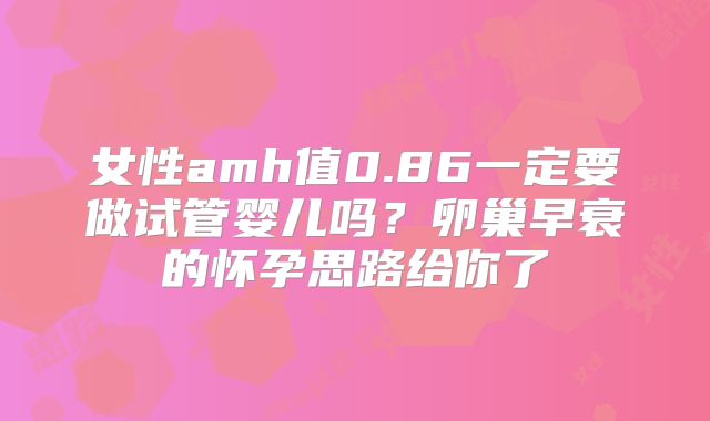 女性amh值0.86一定要做试管婴儿吗？卵巢早衰的怀孕思路给你了