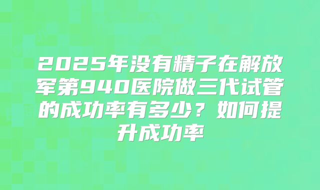 2025年没有精子在解放军第940医院做三代试管的成功率有多少?如何提升成功率