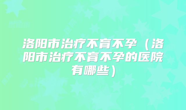 洛阳市治疗不育不孕(洛阳市治疗不育不孕的医院有哪些)