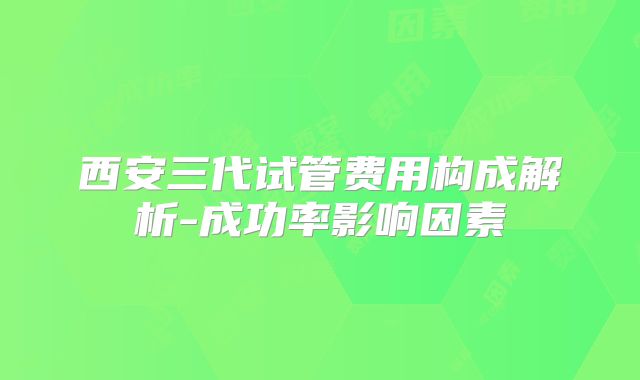 西安三代试管费用构成解析-成功率影响因素