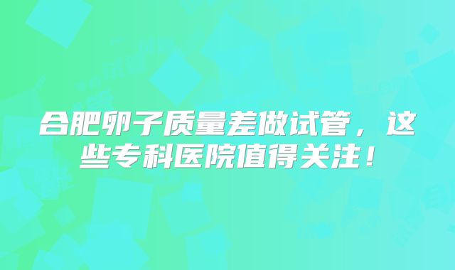 合肥卵子质量差做试管,这些专科医院值得关注!