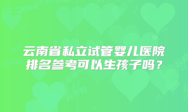云南省私立试管婴儿医院排名参考可以生孩子吗？
