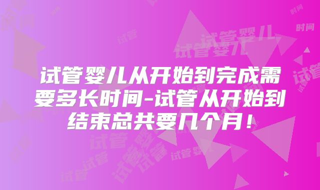 试管婴儿从开始到完成需要多长时间-试管从开始到结束总共要几个月！