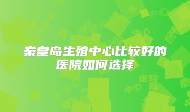 秦皇岛生殖中心比较好的医院如何选择