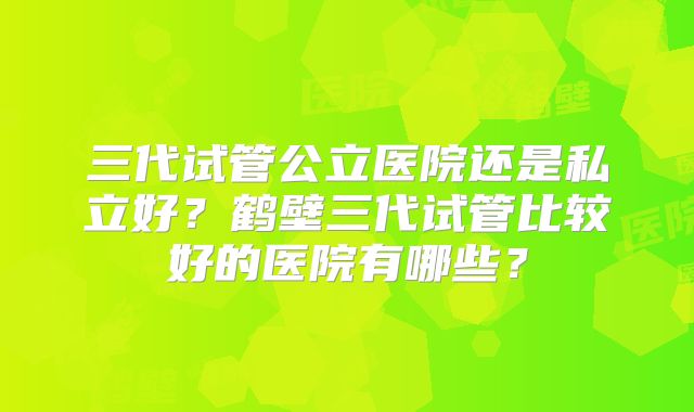 三代试管公立医院还是私立好？鹤壁三代试管比较好的医院有哪些？