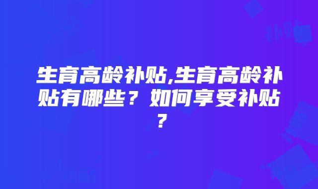 生育高龄补贴,生育高龄补贴有哪些?如何享受补贴?