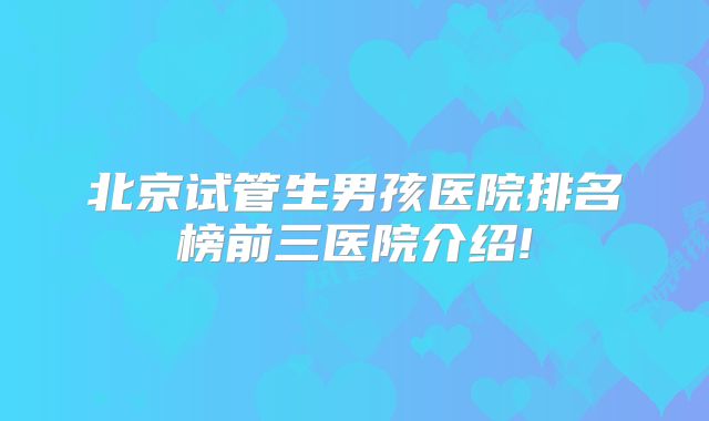 北京试管生男孩医院排名榜前三医院介绍!