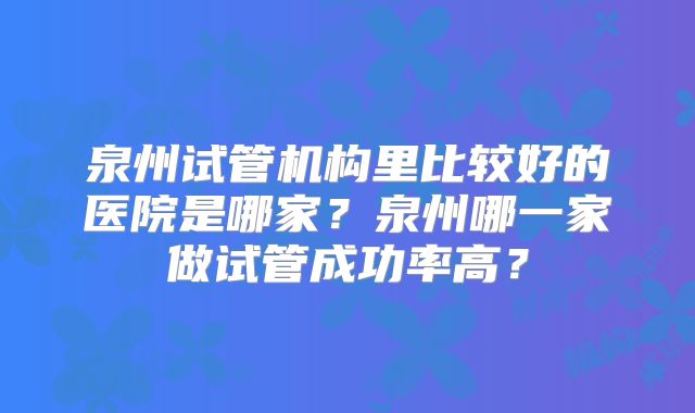 泉州试管机构里比较好的医院是哪家？泉州哪一家做试管成功率高？