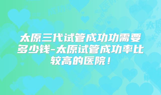 太原三代试管成功功需要多少钱-太原试管成功率比较高的医院！
