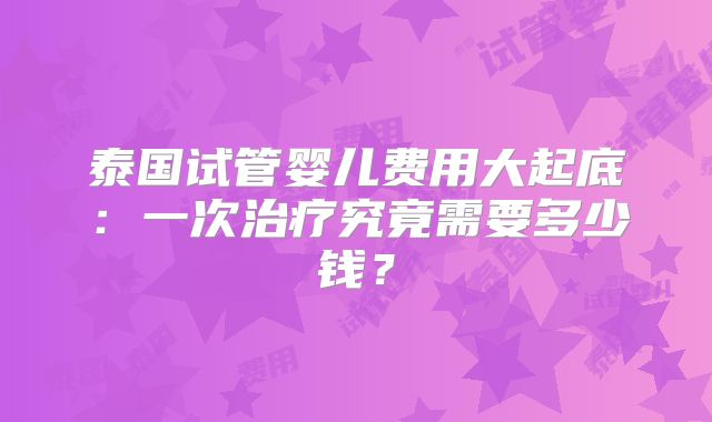 泰国试管婴儿费用大起底：一次治疗究竟需要多少钱？