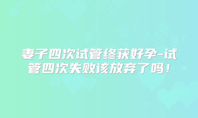 妻子四次试管终获好孕-试管四次失败该放弃了吗！