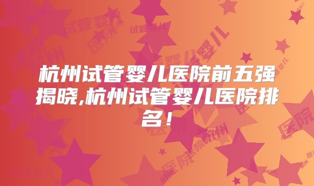 杭州试管婴儿医院前五强揭晓,杭州试管婴儿医院排名！