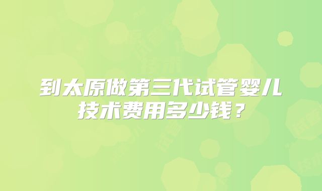 到太原做第三代试管婴儿技术费用多少钱?