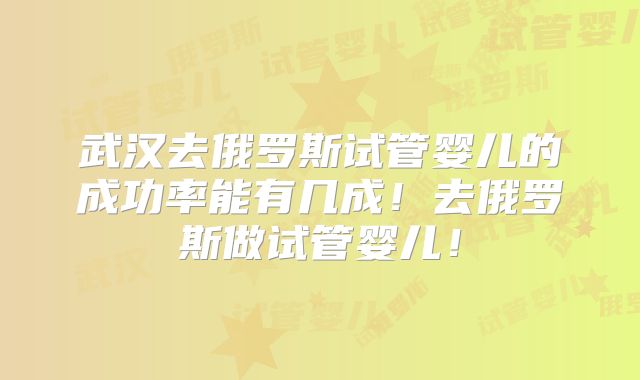 武汉去俄罗斯试管婴儿的成功率能有几成！去俄罗斯做试管婴儿！
