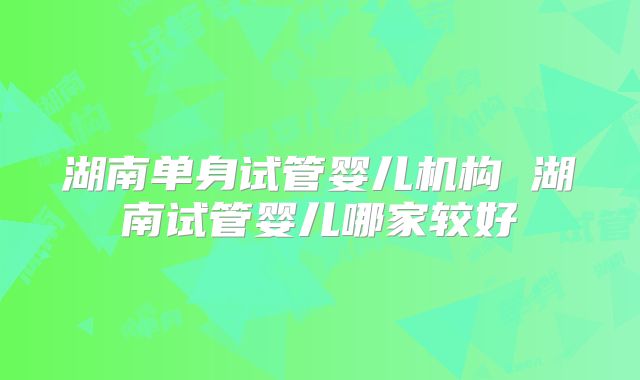 湖南单身试管婴儿机构 湖南试管婴儿哪家较好