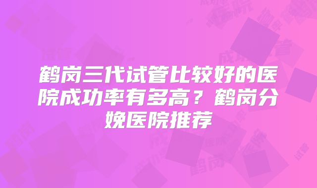 鹤岗三代试管比较好的医院成功率有多高?鹤岗分娩医院推荐