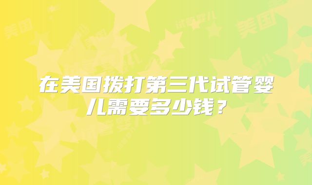在美国拨打第三代试管婴儿需要多少钱？