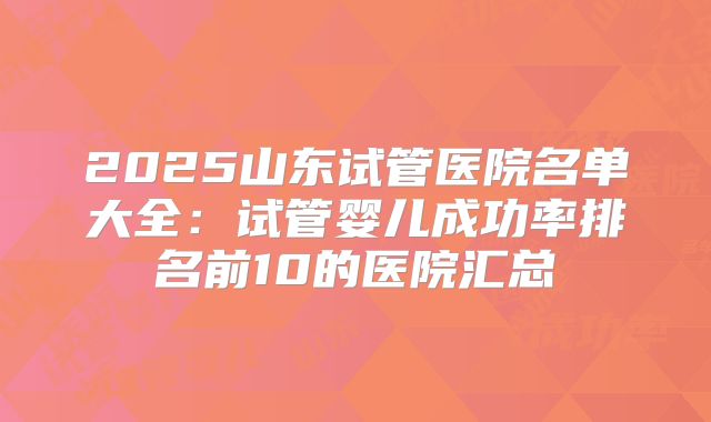 2025山东试管医院名单大全:试管婴儿成功率排名前10的医院汇总
