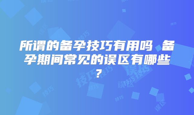 所谓的备孕技巧有用吗 备孕期间常见的误区有哪些？