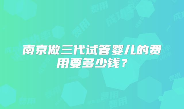 南京做三代试管婴儿的费用要多少钱？