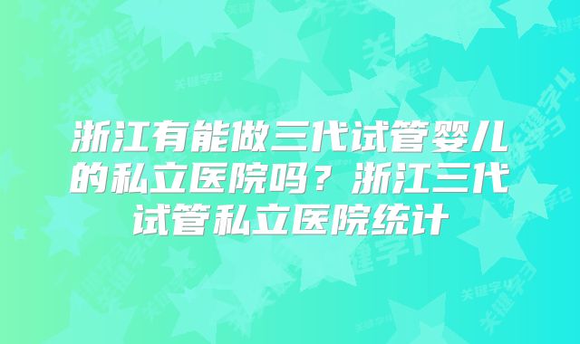 浙江有能做三代试管婴儿的私立医院吗？浙江三代试管私立医院统计
