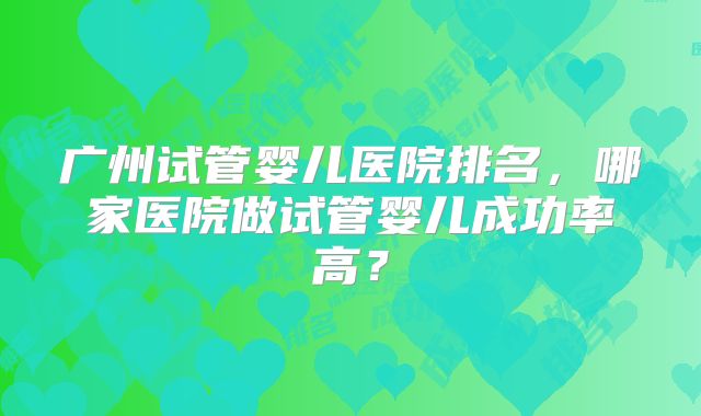 广州试管婴儿医院排名，哪家医院做试管婴儿成功率高？