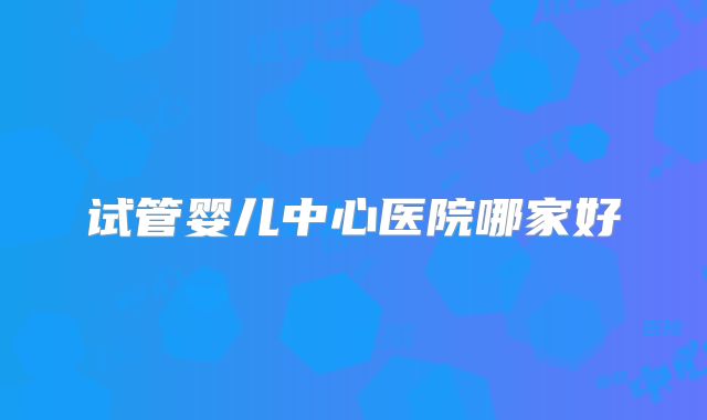 试管婴儿中心医院哪家好