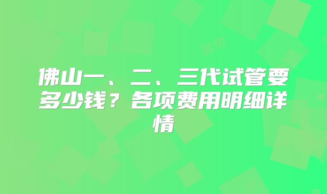 佛山一、二、三代试管要多少钱？各项费用明细详情
