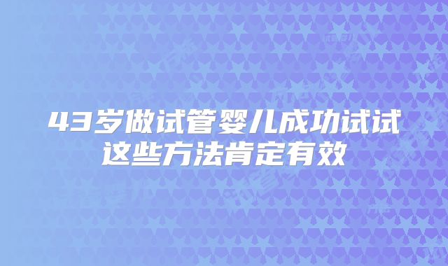 43岁做试管婴儿成功试试这些方法肯定有效