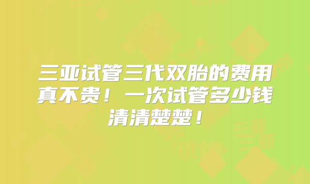 三亚试管三代双胎的费用真不贵!一次试管多少钱清清楚楚!