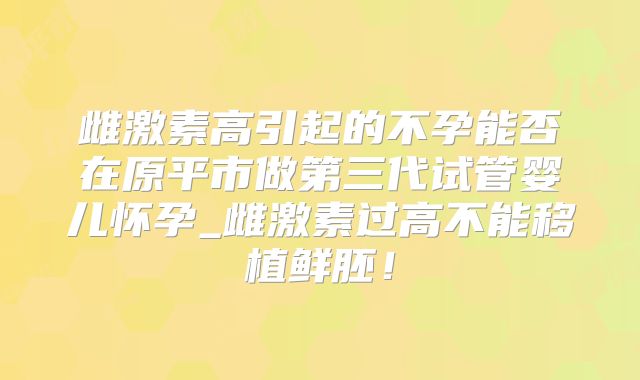 雌激素高引起的不孕能否在原平市做第三代试管婴儿怀孕_雌激素过高不能移植鲜胚!