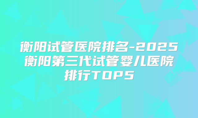 衡阳试管医院排名-2025衡阳第三代试管婴儿医院排行TOP5