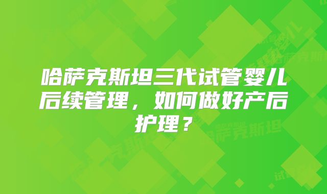 哈萨克斯坦三代试管婴儿后续管理，如何做好产后护理？