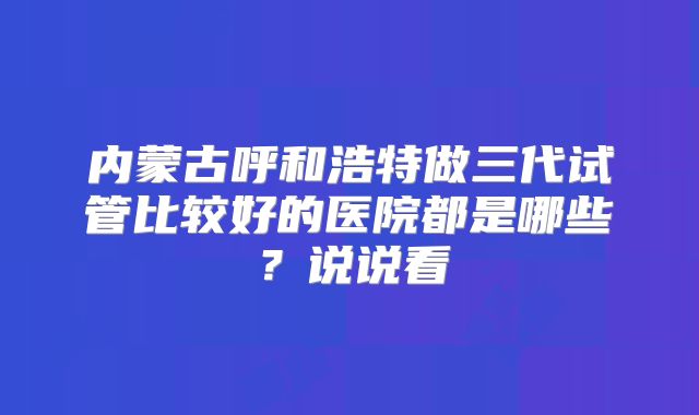 内蒙古呼和浩特做三代试管比较好的医院都是哪些?说说看