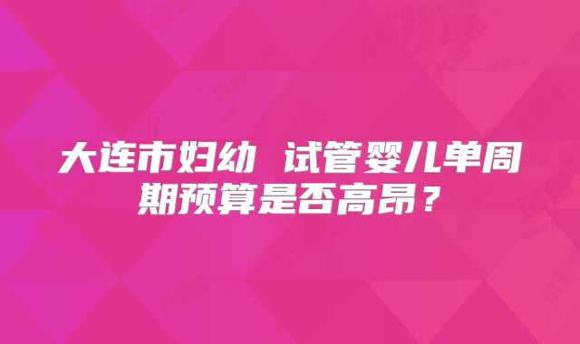 大连市妇幼 试管婴儿单周期预算是否高昂?