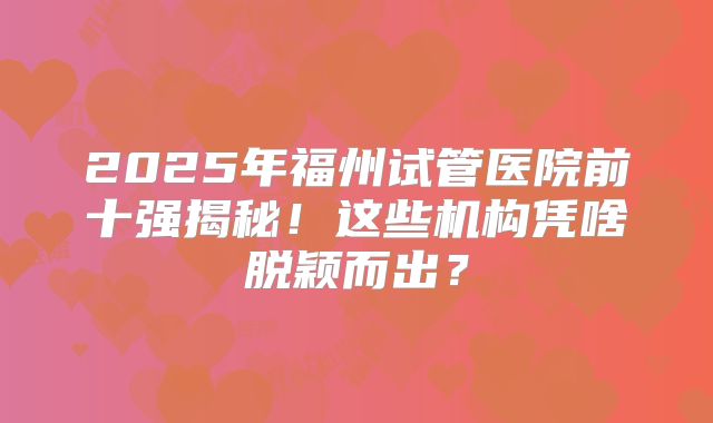 2025年福州试管医院前十强揭秘!这些机构凭啥脱颖而出?