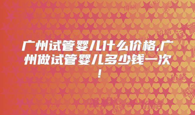 广州试管婴儿什么价格,广州做试管婴儿多少钱一次！