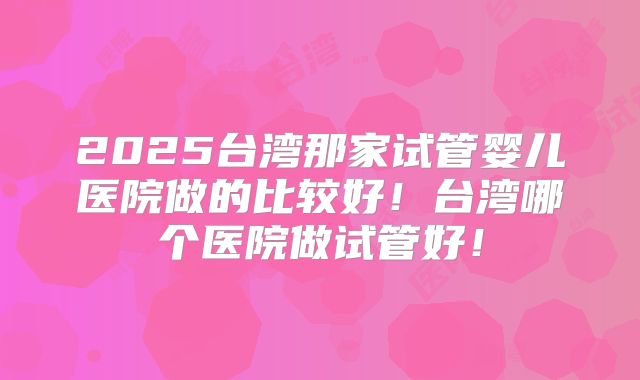 2025台湾那家试管婴儿医院做的比较好!台湾哪个医院做试管好!