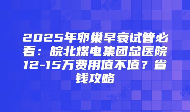 2025年卵巢早衰试管必看:皖北煤电集团总医院12-15万费用值不值?省钱攻略