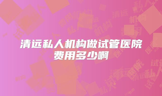 清远私人机构做试管医院费用多少啊