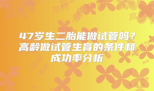 47岁生二胎能做试管吗？高龄做试管生育的条件和成功率分析