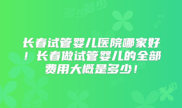长春试管婴儿医院哪家好！长春做试管婴儿的全部费用大概是多少！
