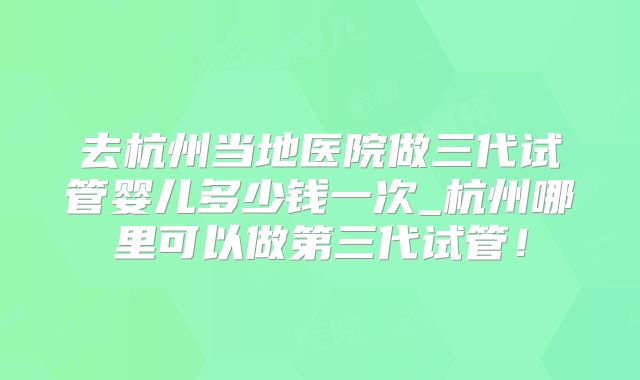去杭州当地医院做三代试管婴儿多少钱一次_杭州哪里可以做第三代试管！