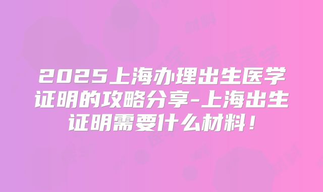 2025上海办理出生医学证明的攻略分享-上海出生证明需要什么材料！